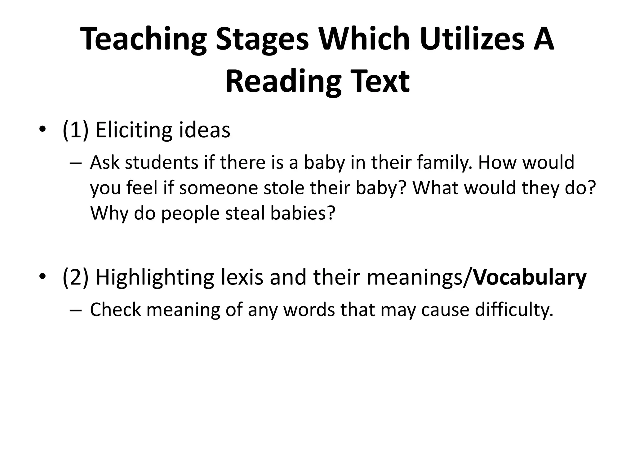 Teaching Stages Which Utilizes A
Reading Text
• (1) Eliciting ideas
– Ask students if there is a baby in their family. How would
you feel if someone stole their baby? What would they do?
Why do people steal babies?
• (2) Highlighting lexis and their meanings/Vocabulary
– Check meaning of any words that may cause difficulty.
 