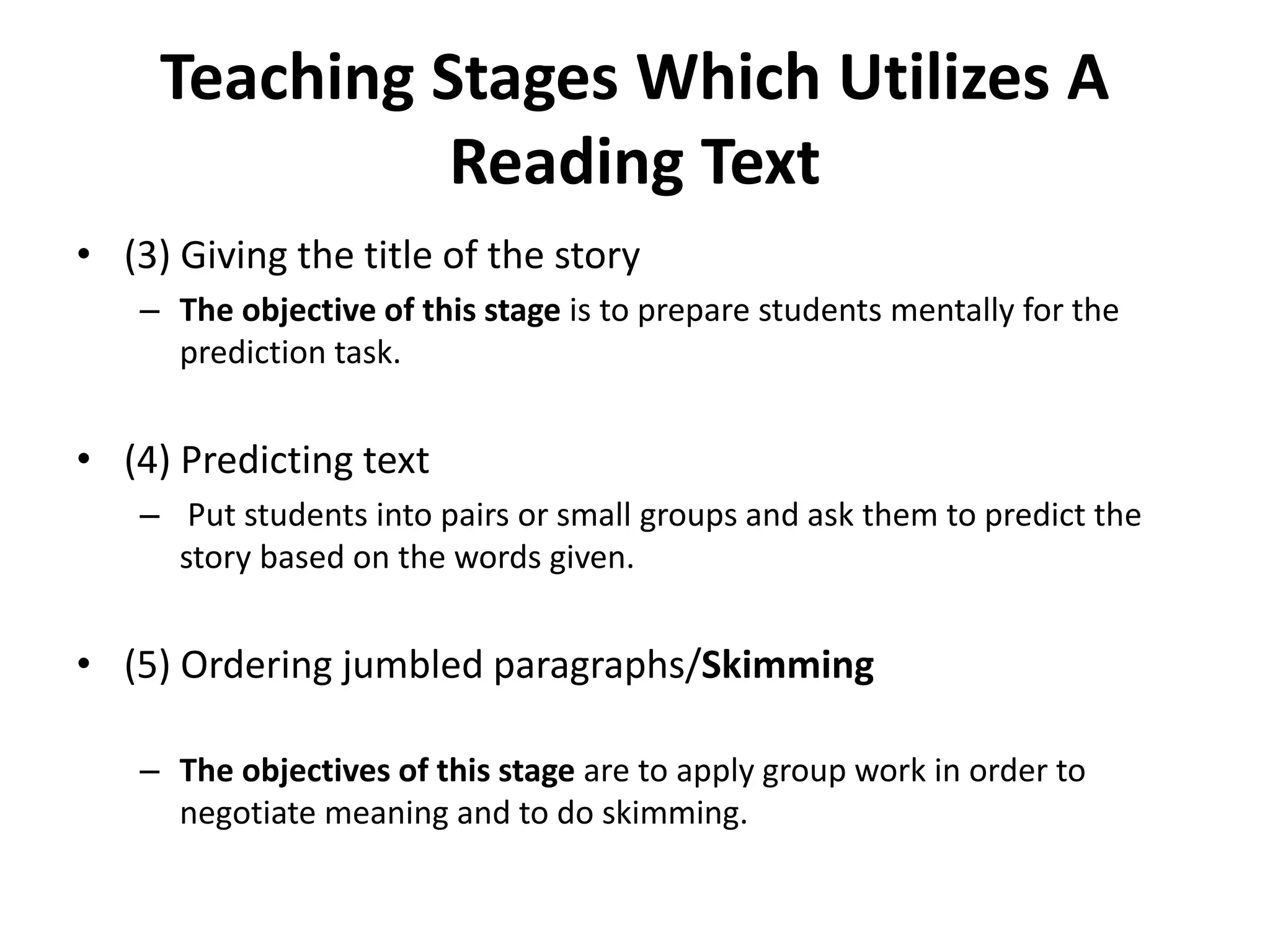 Teaching Stages Which Utilizes A
Reading Text
• (3) Giving the title of the story
– The objective of this stage is to prepare students mentally for the
prediction task.
• (4) Predicting text
– Put students into pairs or small groups and ask them to predict the
story based on the words given.
• (5) Ordering jumbled paragraphs/Skimming
– The objectives of this stage are to apply group work in order to
negotiate meaning and to do skimming.
 