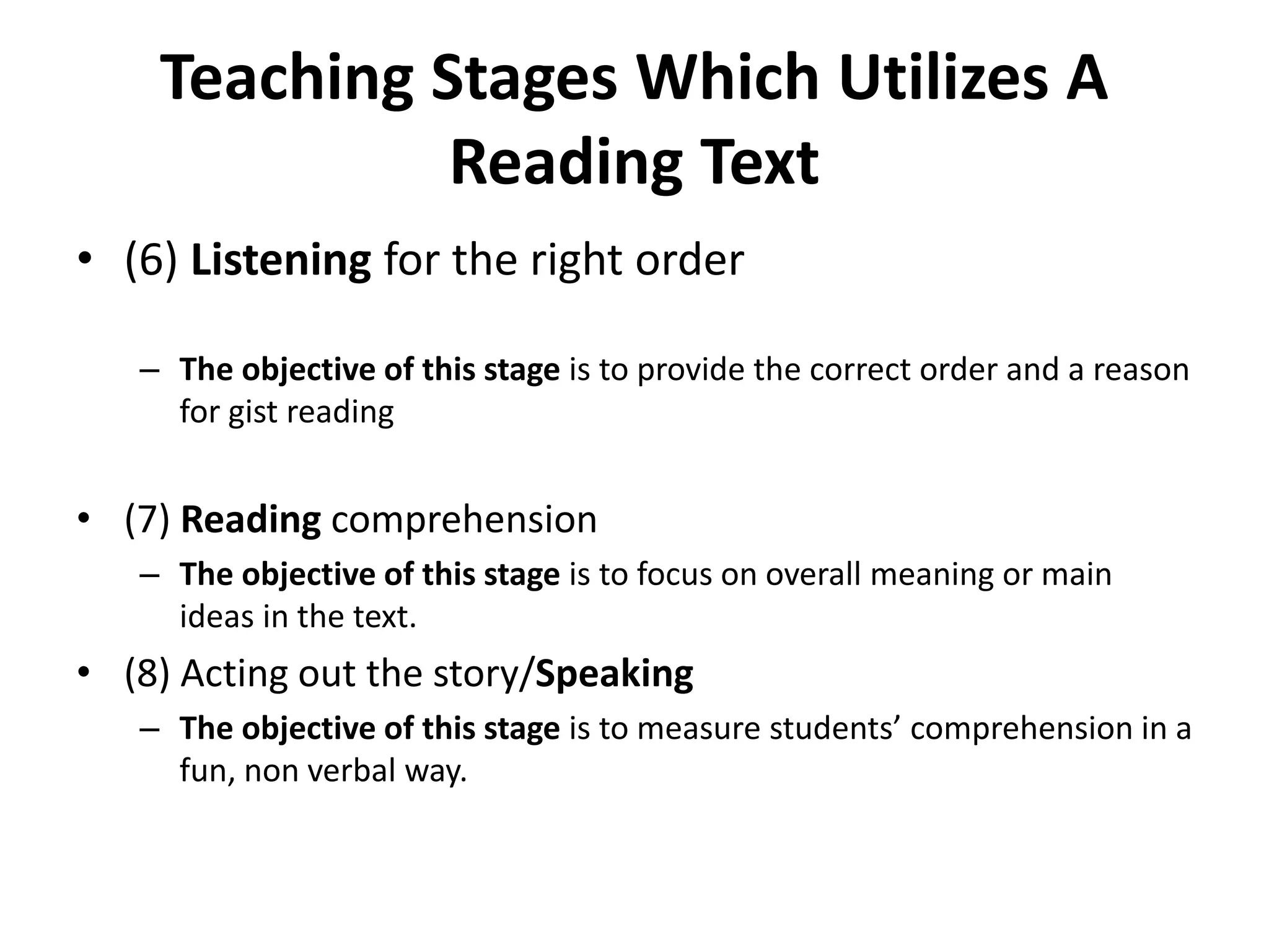 Teaching Stages Which Utilizes A
Reading Text
• (6) Listening for the right order
– The objective of this stage is to provide the correct order and a reason
for gist reading
• (7) Reading comprehension
– The objective of this stage is to focus on overall meaning or main
ideas in the text.
• (8) Acting out the story/Speaking
– The objective of this stage is to measure students’ comprehension in a
fun, non verbal way.
 