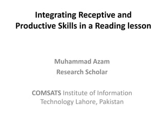 Integrating Receptive and
Productive Skills in a Reading lesson
Muhammad Azam
Research Scholar
COMSATS Institute of Information
Technology Lahore, Pakistan
 