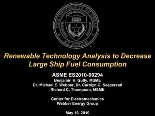 Renewable Technology Analysis to Decrease Large Ship Fuel Consumption ASME ES2010-90294 Benjamin H. Gully, MSME Dr. Michael E. Webber, Dr. Carolyn C. Seepersad Richard C. Thompson, MSME Center for Electromechanics Webber Energy Group May 19, 2010 