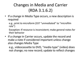 Changes in Media and Carrier
(RDA 3.1.6.2)
• If a change in Media Type occurs, a new description is
required
e.g., print to microform (337 “unmediated” to “microfilm
role”)
Exception: If resource is inconsistent; make general notes for
their behavior
• If a change in Carrier occurs, update the record and
make a note if considered important unless change
also changes Media Type
e.g., videocassette to DVD, “media type” (video) does
not change; no new record; update to reflect changes
 