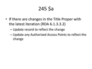 245 $a
• If there are changes in the Title Proper with
the latest iteration (RDA 6.1.3.3.2)
– Update record to reflect the change
– Update any Authorized Access Points to reflect the
change
 