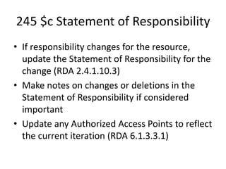 245 $c Statement of Responsibility
• If responsibility changes for the resource,
update the Statement of Responsibility for the
change (RDA 2.4.1.10.3)
• Make notes on changes or deletions in the
Statement of Responsibility if considered
important
• Update any Authorized Access Points to reflect
the current iteration (RDA 6.1.3.3.1)
 