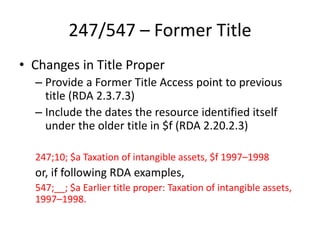 247/547 – Former Title
• Changes in Title Proper
– Provide a Former Title Access point to previous
title (RDA 2.3.7.3)
– Include the dates the resource identified itself
under the older title in $f (RDA 2.20.2.3)
247;10; $a Taxation of intangible assets, $f 1997–1998
or, if following RDA examples,
547;__; $a Earlier title proper: Taxation of intangible assets,
1997–1998.
 