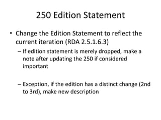 250 Edition Statement
• Change the Edition Statement to reflect the
current iteration (RDA 2.5.1.6.3)
– If edition statement is merely dropped, make a
note after updating the 250 if considered
important
– Exception, if the edition has a distinct change (2nd
to 3rd), make new description
 
