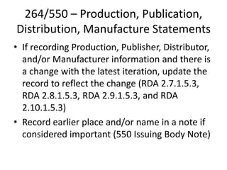 264/550 – Production, Publication,
Distribution, Manufacture Statements
• If recording Production, Publisher, Distributor,
and/or Manufacturer information and there is
a change with the latest iteration, update the
record to reflect the change (RDA 2.7.1.5.3,
RDA 2.8.1.5.3, RDA 2.9.1.5.3, and RDA
2.10.1.5.3)
• Record earlier place and/or name in a note if
considered important (550 Issuing Body Note)
 