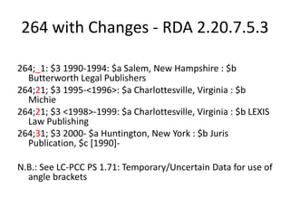 264 with Changes - RDA 2.20.7.5.3
264;_1: $3 1990-1994: $a Salem, New Hampshire : $b
Butterworth Legal Publishers
264;21; $3 1995-<1996>: $a Charlottesville, Virginia : $b
Michie
264;21; $3 <1998>-1999: $a Charlottesville, Virginia : $b LEXIS
Law Publishing
264;31; $3 2000- $a Huntington, New York : $b Juris
Publication, $c [1990]-
N.B.: See LC-PCC PS 1.71: Temporary/Uncertain Data for use of
angle brackets
 
