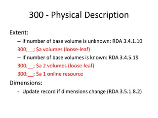 300 - Physical Description
Extent:
– If number of base volume is unknown: RDA 3.4.1.10
300;__; $a volumes (loose-leaf)
– If number of base volumes is known: RDA 3.4.5.19
300;__; $a 2 volumes (loose-leaf)
300;__; $a 1 online resource
Dimensions:
- Update record if dimensions change (RDA 3.5.1.8.2)
 