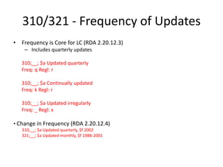 310/321 - Frequency of Updates
• Frequency is Core for LC (RDA 2.20.12.3)
– Includes quarterly updates
310;__; $a Updated quarterly
Freq: q Regl: r
310;__; $a Continually updated
Freq: k Regl: r
310;__; $a Updated irregularly
Freq: _ Regl: x
• Change in Frequency (RDA 2.20.12.4)
310;__; $a Updated quarterly, $f 2002
321;__; $a Updated monthly, $f 1988-2001
 