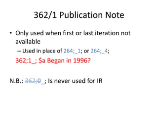 362/1 Publication Note
• Only used when first or last iteration not
available
– Used in place of 264;_1; or 264;_4;
362;1_; $a Began in 1996?
N.B.: 362;0_; Is never used for IR
 