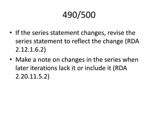 490/500
• If the series statement changes, revise the
series statement to reflect the change (RDA
2.12.1.6.2)
• Make a note on changes in the series when
later iterations lack it or include it (RDA
2.20.11.5.2)
 