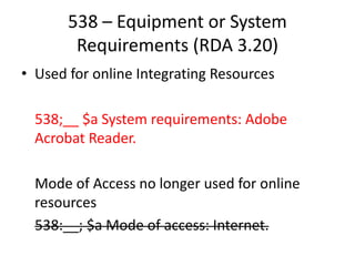 538 – Equipment or System
Requirements (RDA 3.20)
• Used for online Integrating Resources
538;__ $a System requirements: Adobe
Acrobat Reader.
Mode of Access no longer used for online
resources
538:__; $a Mode of access: Internet.
 