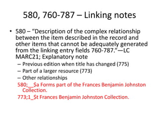 580, 760-787 – Linking notes
• 580 – “Description of the complex relationship
between the item described in the record and
other items that cannot be adequately generated
from the linking entry fields 760-787.“—LC
MARC21; Explanatory note
– Previous edition when title has changed (775)
– Part of a larger resource (773)
– Other relationships
580;__$a Forms part of the Frances Benjamin Johnston
Collection.
773;1_$t Frances Benjamin Johnston Collection.
 