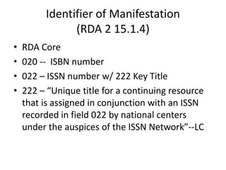 Identifier of Manifestation
(RDA 2 15.1.4)
• RDA Core
• 020 -- ISBN number
• 022 – ISSN number w/ 222 Key Title
• 222 – “Unique title for a continuing resource
that is assigned in conjunction with an ISSN
recorded in field 022 by national centers
under the auspices of the ISSN Network”--LC
 
