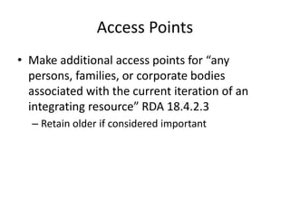 Access Points
• Make additional access points for “any
persons, families, or corporate bodies
associated with the current iteration of an
integrating resource” RDA 18.4.2.3
– Retain older if considered important
 
