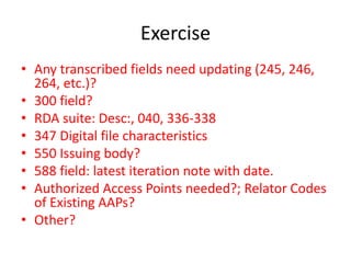 Exercise
• Any transcribed fields need updating (245, 246,
264, etc.)?
• 300 field?
• RDA suite: Desc:, 040, 336-338
• 347 Digital file characteristics
• 550 Issuing body?
• 588 field: latest iteration note with date.
• Authorized Access Points needed?; Relator Codes
of Existing AAPs?
• Other?
 