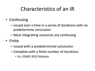 Characteristics of an IR
• Continuing
– issued over a time in a series of iterations with no
predetermine conclusion
– Most integrating resources are continuing
• Finite
– issued with a predetermined conclusion
– Complete with a finite number of iterations
• Ex. COMO 2013 Website
 