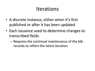 Iterations
• A discrete instance, either when it’s first
published or after it has been updated
• Each issuance used to determine changes to
transcribed fields
– Requires the continual maintenance of the bib
records to reflect the latest iteration
 
