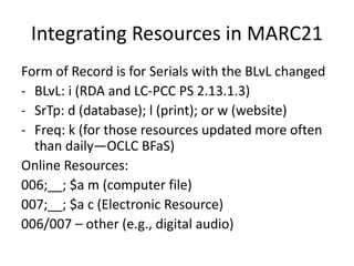 Integrating Resources in MARC21
Form of Record is for Serials with the BLvL changed
- BLvL: i (RDA and LC-PCC PS 2.13.1.3)
- SrTp: d (database); l (print); or w (website)
- Freq: k (for those resources updated more often
than daily—OCLC BFaS)
Online Resources:
006;__; $a m (computer file)
007;__; $a c (Electronic Resource)
006/007 – other (e.g., digital audio)
 
