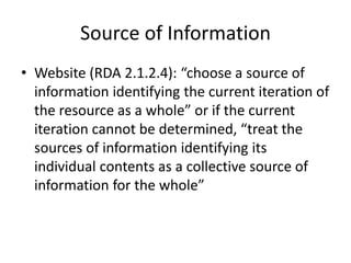 Source of Information
• Website (RDA 2.1.2.4): “choose a source of
information identifying the current iteration of
the resource as a whole” or if the current
iteration cannot be determined, “treat the
sources of information identifying its
individual contents as a collective source of
information for the whole”
 