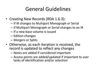 General Guidelines
• Creating New Records (RDA 1.6.3):
– If IR changes to Multipart Monograph or Serial
– If Multipart Monograph or Serial changes to an IR
– If a new base volume is issued
– Edition changes
– Mergers or Splits
• Otherwise, as each iteration is received, the
record is updated to reflect any changes
– Notes are added if considered important
– Access points are added/updated if important to user
tasks of identification and/or selection
 