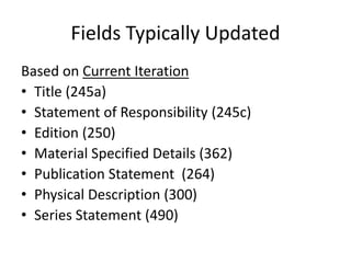 Fields Typically Updated
Based on Current Iteration
• Title (245a)
• Statement of Responsibility (245c)
• Edition (250)
• Material Specified Details (362)
• Publication Statement (264)
• Physical Description (300)
• Series Statement (490)
 