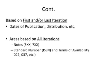Cont.
Based on First and/or Last Iteration
• Dates of Publication, distribution, etc.
• Areas based on All Iterations
– Notes (5XX, 7XX)
– Standard Number (ISSN) and Terms of Availability
022, 037, etc.)
 