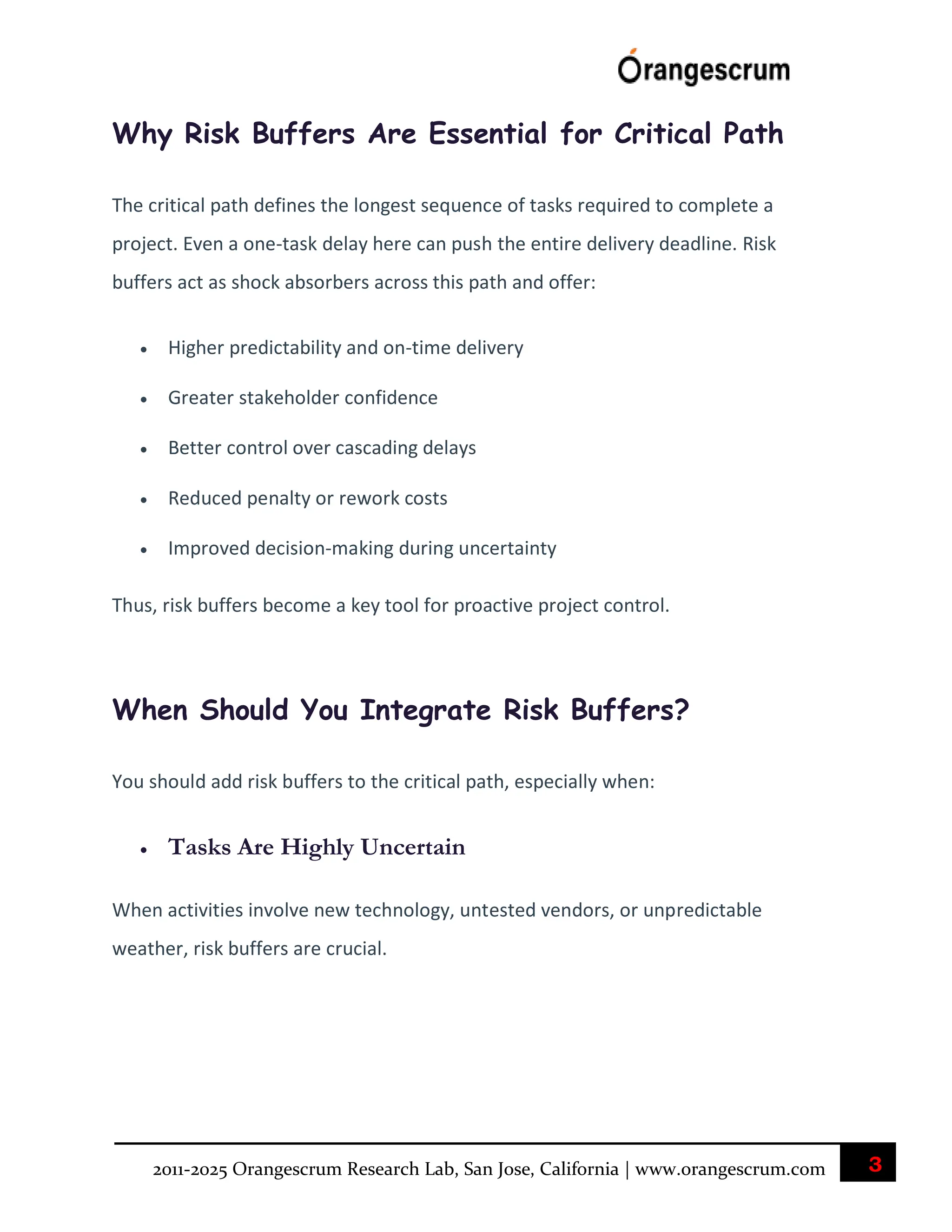 3
2011-2025 Orangescrum Research Lab, San Jose, California | www.orangescrum.com
Why Risk Buffers Are Essential for Critical Path
The critical path defines the longest sequence of tasks required to complete a
project. Even a one-task delay here can push the entire delivery deadline. Risk
buffers act as shock absorbers across this path and offer:
 Higher predictability and on-time delivery
 Greater stakeholder confidence
 Better control over cascading delays
 Reduced penalty or rework costs
 Improved decision-making during uncertainty
Thus, risk buffers become a key tool for proactive project control.
When Should You Integrate Risk Buffers?
You should add risk buffers to the critical path, especially when:
 Tasks Are Highly Uncertain
When activities involve new technology, untested vendors, or unpredictable
weather, risk buffers are crucial.
 