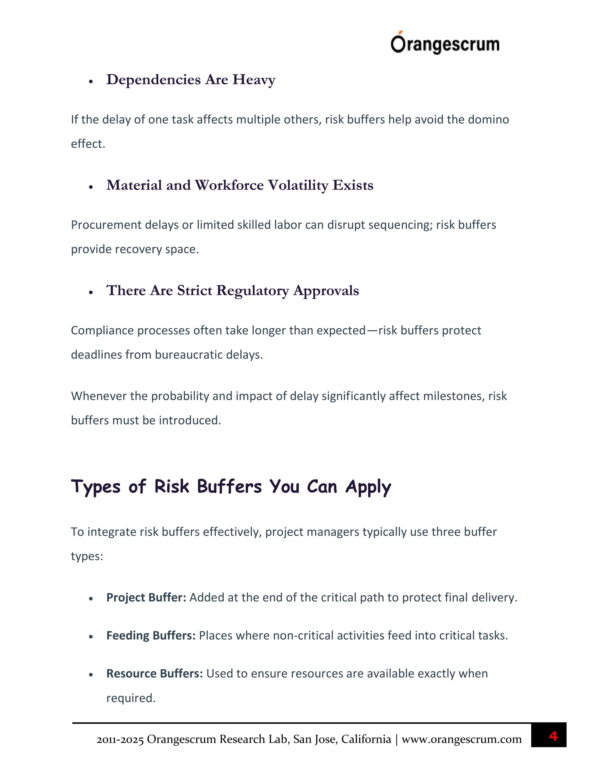 4
2011-2025 Orangescrum Research Lab, San Jose, California | www.orangescrum.com
 Dependencies Are Heavy
If the delay of one task affects multiple others, risk buffers help avoid the domino
effect.
 Material and Workforce Volatility Exists
Procurement delays or limited skilled labor can disrupt sequencing; risk buffers
provide recovery space.
 There Are Strict Regulatory Approvals
Compliance processes often take longer than expected—risk buffers protect
deadlines from bureaucratic delays.
Whenever the probability and impact of delay significantly affect milestones, risk
buffers must be introduced.
Types of Risk Buffers You Can Apply
To integrate risk buffers effectively, project managers typically use three buffer
types:
 Project Buffer: Added at the end of the critical path to protect final delivery.
 Feeding Buffers: Places where non-critical activities feed into critical tasks.
 Resource Buffers: Used to ensure resources are available exactly when
required.
 
