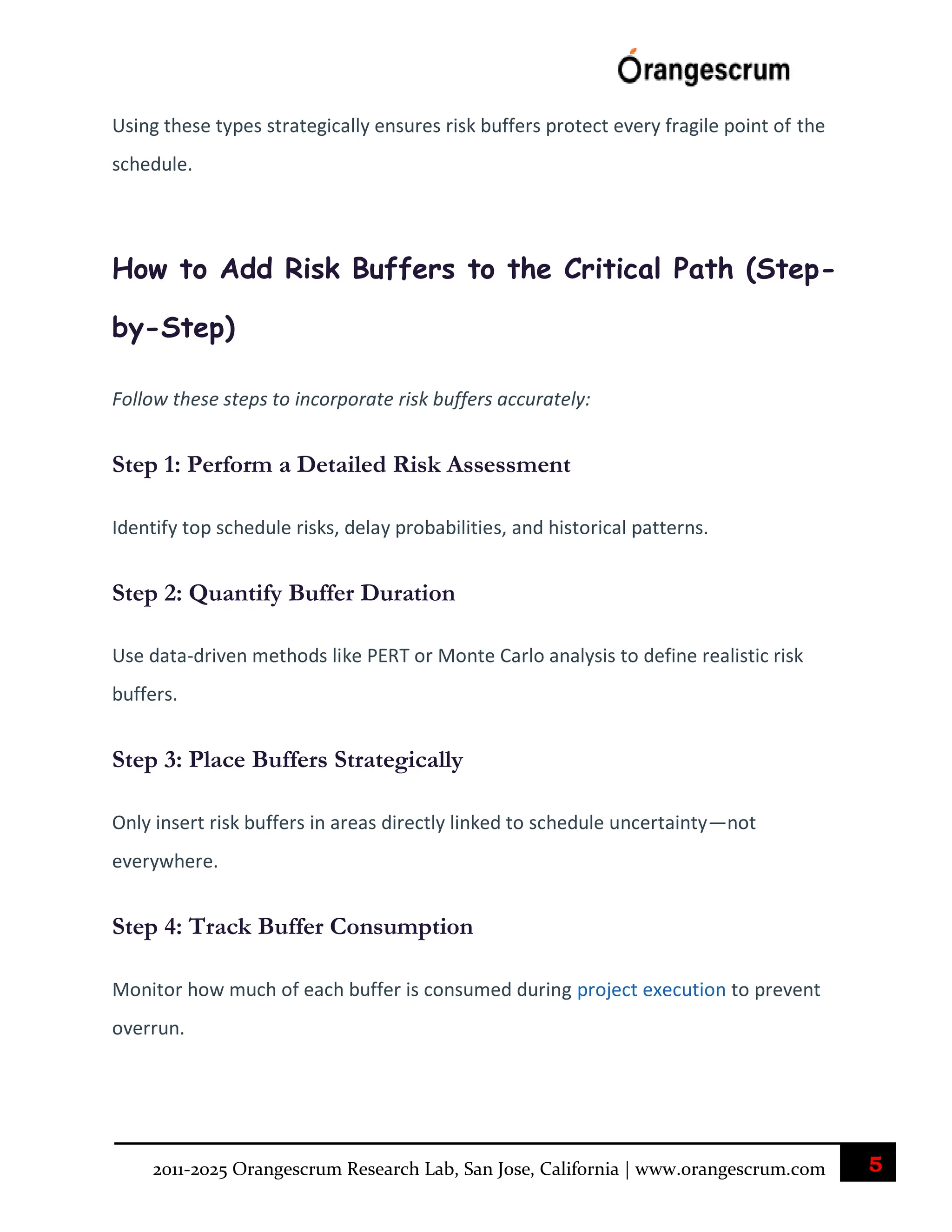 5
2011-2025 Orangescrum Research Lab, San Jose, California | www.orangescrum.com
Using these types strategically ensures risk buffers protect every fragile point of the
schedule.
How to Add Risk Buffers to the Critical Path (Step-
by-Step)
Follow these steps to incorporate risk buffers accurately:
Step 1: Perform a Detailed Risk Assessment
Identify top schedule risks, delay probabilities, and historical patterns.
Step 2: Quantify Buffer Duration
Use data-driven methods like PERT or Monte Carlo analysis to define realistic risk
buffers.
Step 3: Place Buffers Strategically
Only insert risk buffers in areas directly linked to schedule uncertainty—not
everywhere.
Step 4: Track Buffer Consumption
Monitor how much of each buffer is consumed during project execution to prevent
overrun.
 