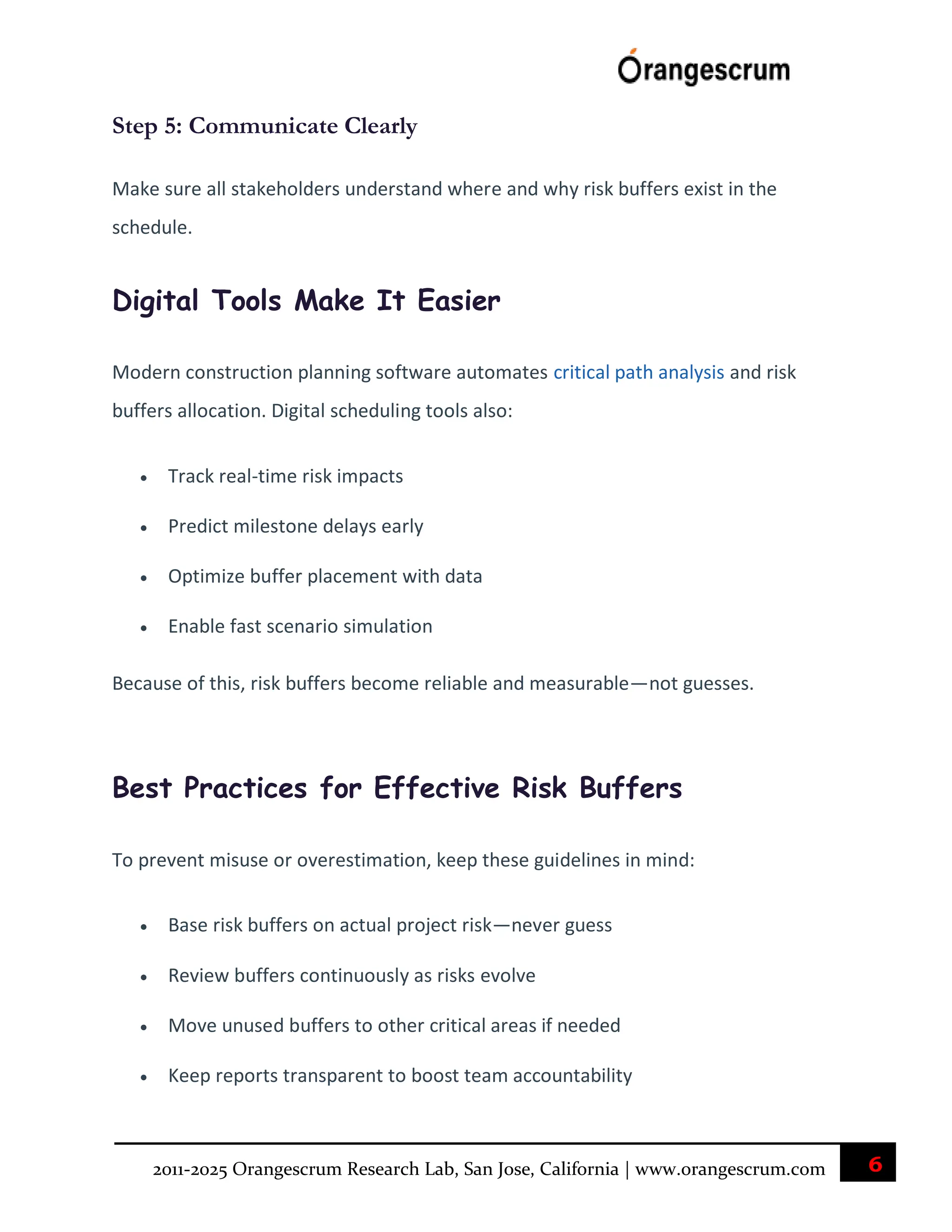 6
2011-2025 Orangescrum Research Lab, San Jose, California | www.orangescrum.com
Step 5: Communicate Clearly
Make sure all stakeholders understand where and why risk buffers exist in the
schedule.
Digital Tools Make It Easier
Modern construction planning software automates critical path analysis and risk
buffers allocation. Digital scheduling tools also:
 Track real-time risk impacts
 Predict milestone delays early
 Optimize buffer placement with data
 Enable fast scenario simulation
Because of this, risk buffers become reliable and measurable—not guesses.
Best Practices for Effective Risk Buffers
To prevent misuse or overestimation, keep these guidelines in mind:
 Base risk buffers on actual project risk—never guess
 Review buffers continuously as risks evolve
 Move unused buffers to other critical areas if needed
 Keep reports transparent to boost team accountability
 