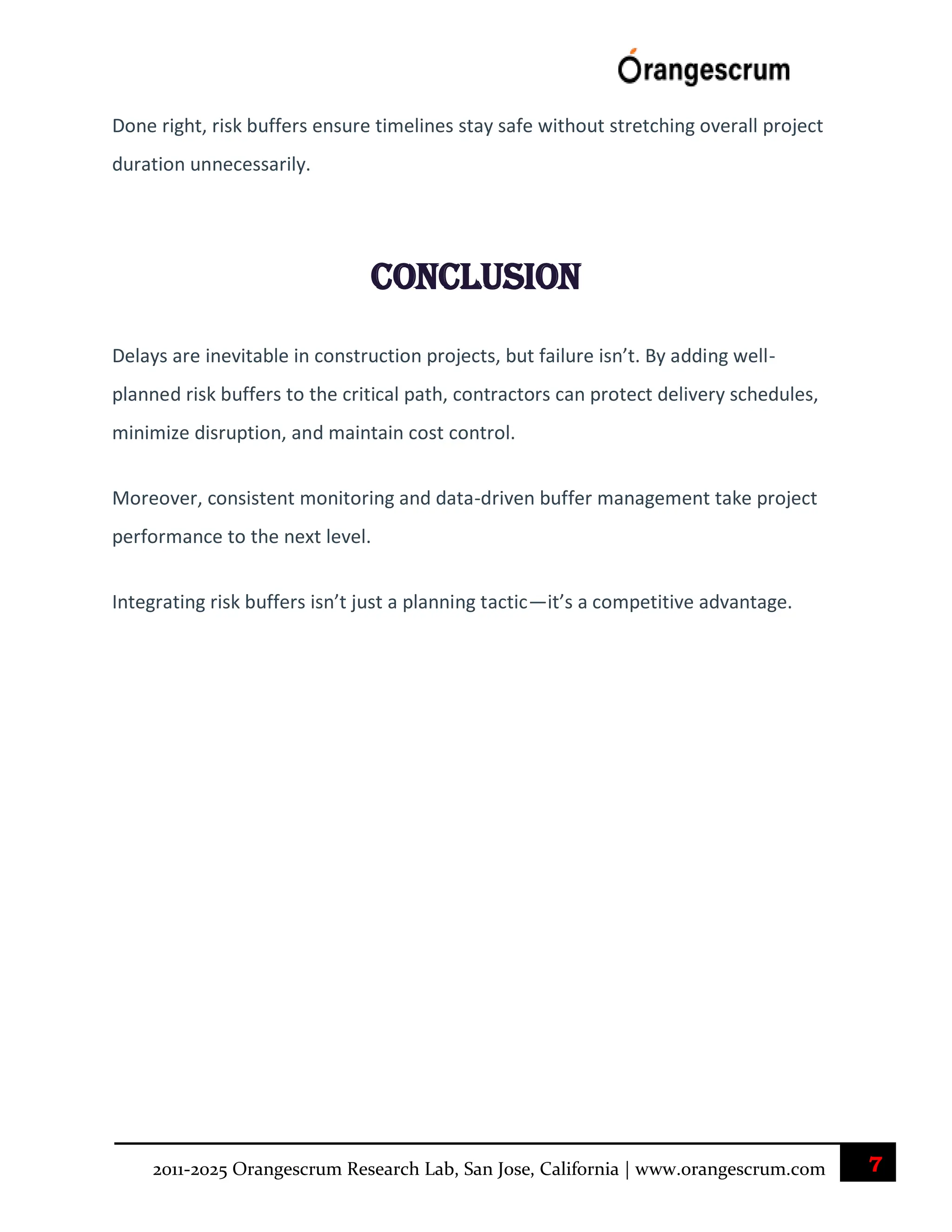7
2011-2025 Orangescrum Research Lab, San Jose, California | www.orangescrum.com
Done right, risk buffers ensure timelines stay safe without stretching overall project
duration unnecessarily.
Conclusion
Delays are inevitable in construction projects, but failure isn’t. By adding well-
planned risk buffers to the critical path, contractors can protect delivery schedules,
minimize disruption, and maintain cost control.
Moreover, consistent monitoring and data-driven buffer management take project
performance to the next level.
Integrating risk buffers isn’t just a planning tactic—it’s a competitive advantage.
 