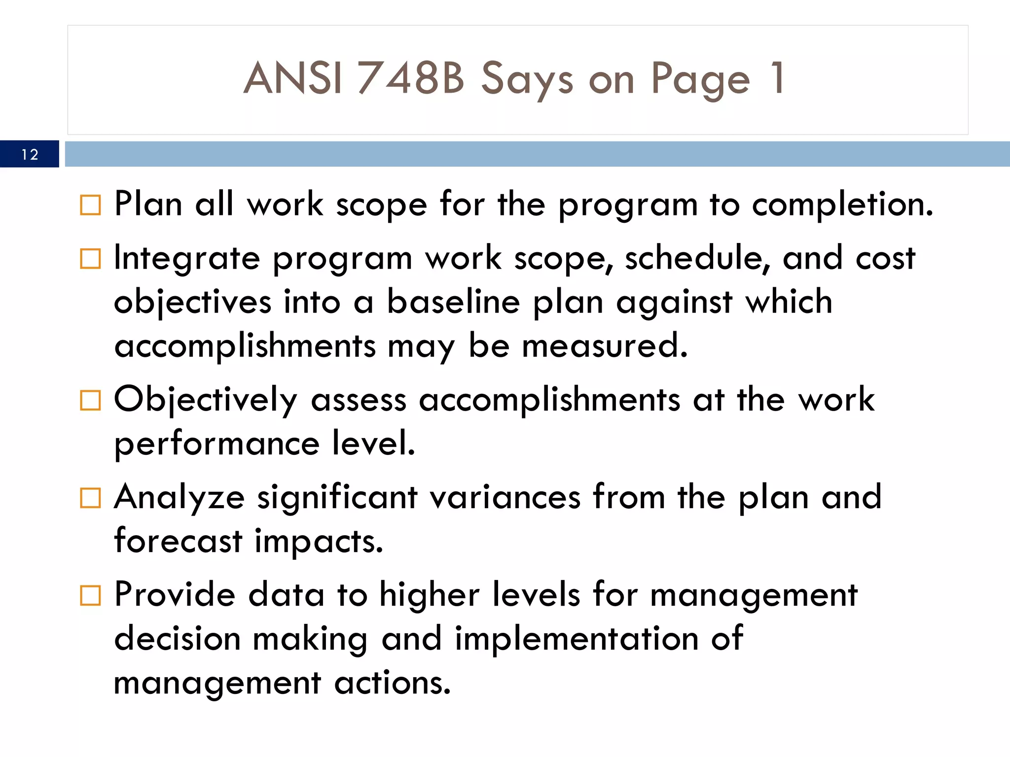 ANSI 748B Says on Page 1
12


      Plan all work scope for the program to completion.
      Integrate program work scope, schedule, and cost
       objectives into a baseline plan against which
       accomplishments may be measured.
      Objectively assess accomplishments at the work
       performance level.
      Analyze significant variances from the plan and
       forecast impacts.
      Provide data to higher levels for management
       decision making and implementation of
       management actions.
 