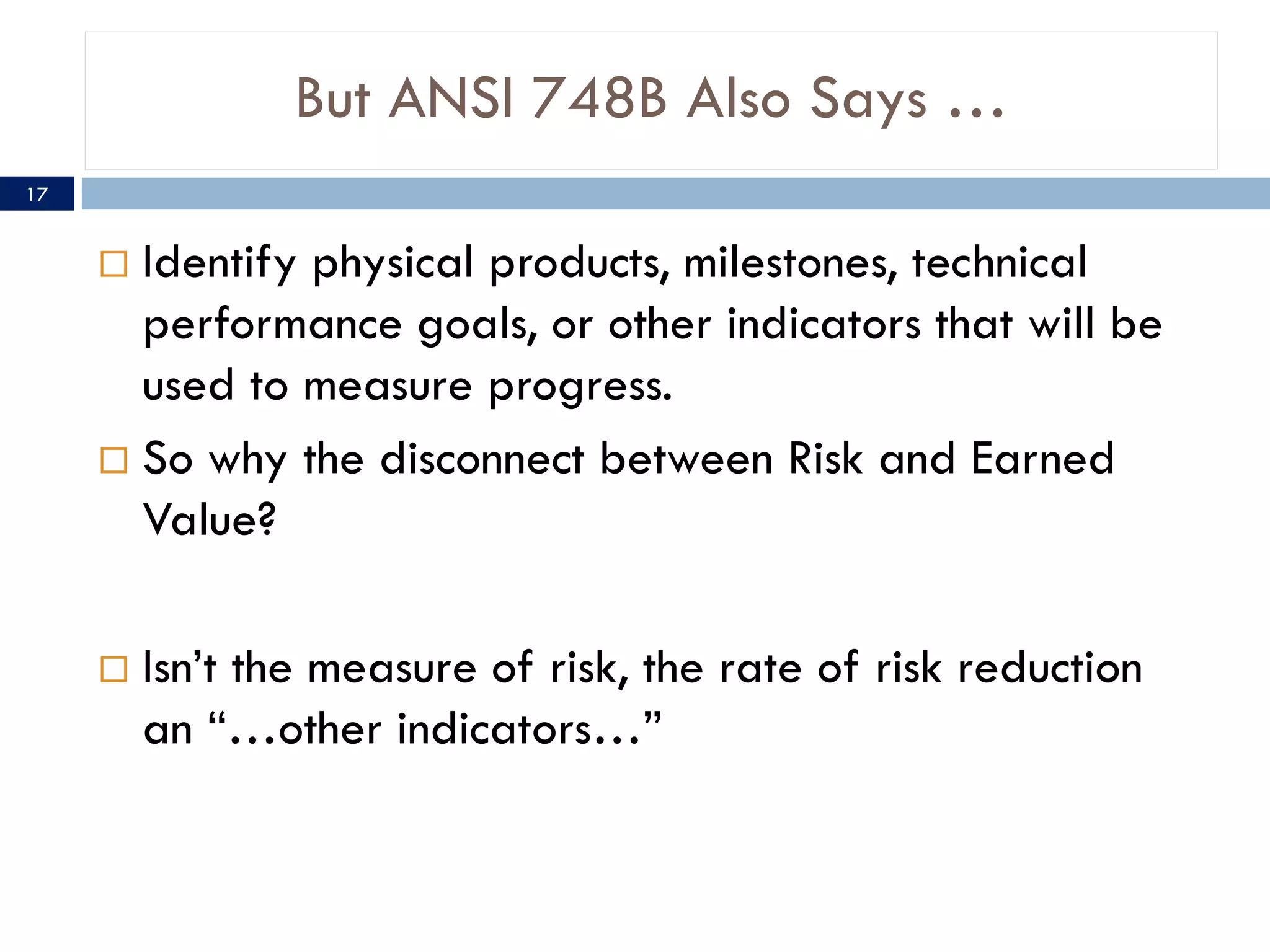 But ANSI 748B Also Says …
17


      Identify physical products, milestones, technical
       performance goals, or other indicators that will be
       used to measure progress.
      So why the disconnect between Risk and Earned
       Value?

        Isn’t the measure of risk, the rate of risk reduction
         an “…other indicators…”
 