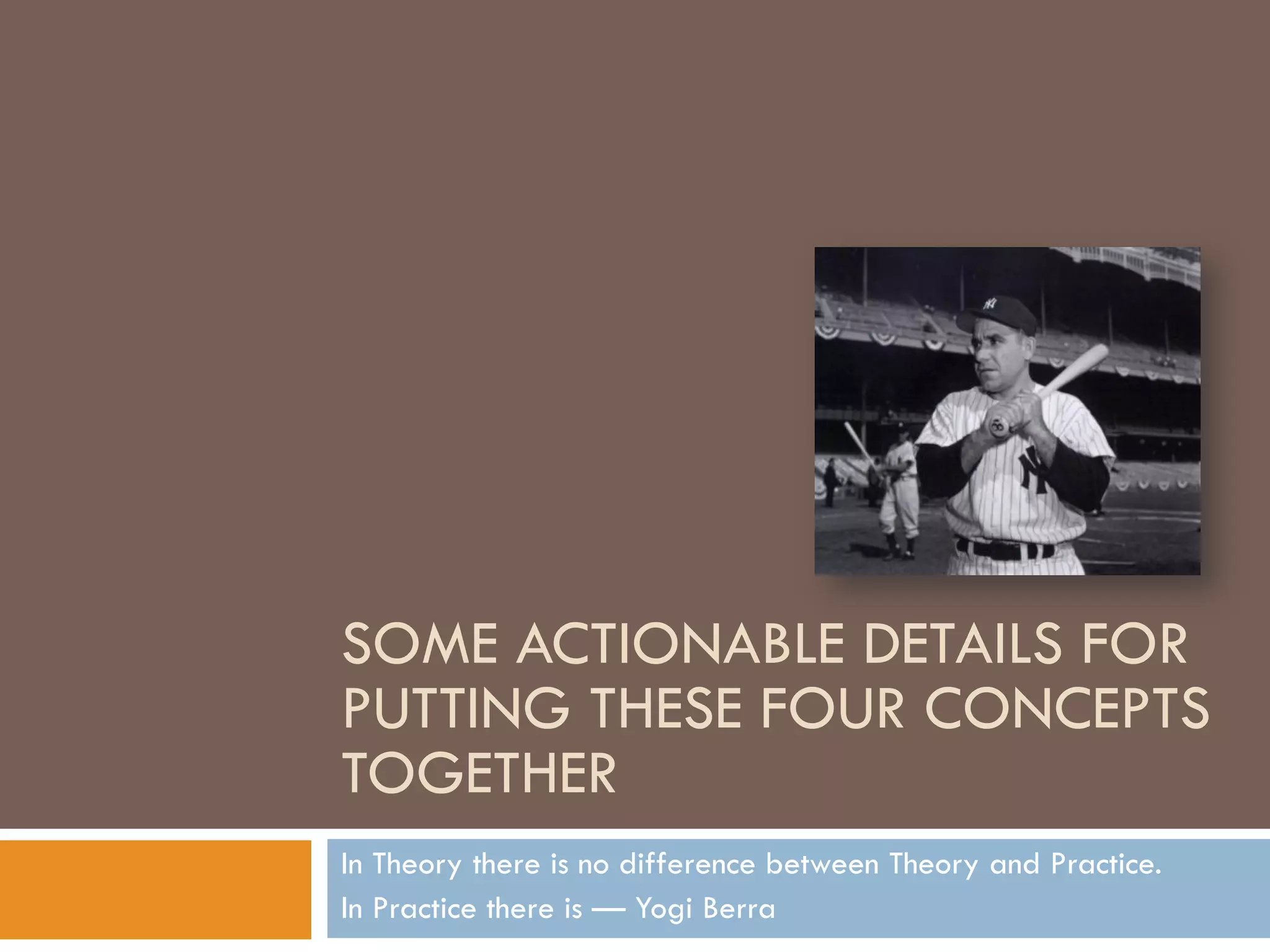 SOME ACTIONABLE DETAILS FOR
PUTTING THESE FOUR CONCEPTS
TOGETHER
In Theory there is no difference between Theory and Practice.
In Practice there is — Yogi Berra
 