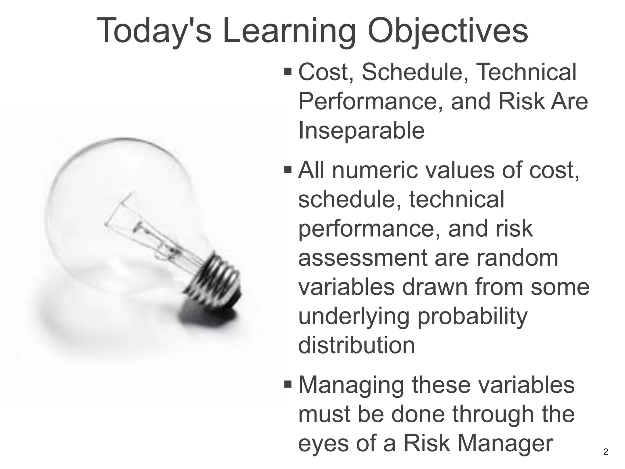 Today's Learning Objectives
            Cost, Schedule, Technical
             Performance, and Risk Are
             Inseparable
            All numeric values of cost,
             schedule, technical
             performance, and risk
             assessment are random
             variables drawn from some
             underlying probability
             distribution
            Managing these variables
             must be done through the
             eyes of a Risk Manager        2
 