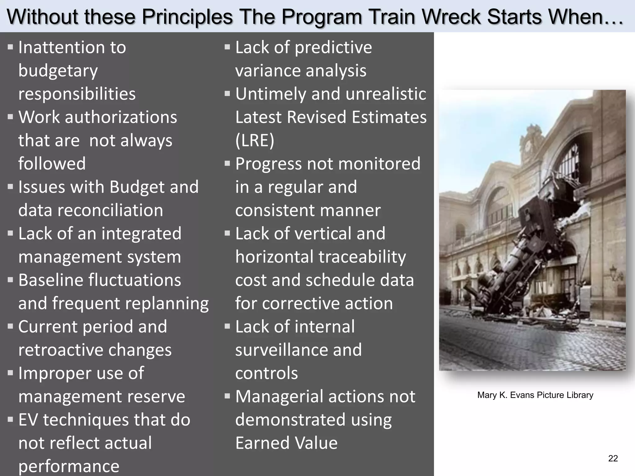 Without these Principles The Program Train Wreck Starts When…
 Inattention to             Lack of predictive
  budgetary                   variance analysis
  responsibilities           Untimely and unrealistic
 Work authorizations         Latest Revised Estimates
  that are not always         (LRE)
  followed                   Progress not monitored
 Issues with Budget and      in a regular and
  data reconciliation         consistent manner
 Lack of an integrated      Lack of vertical and
  management system           horizontal traceability
 Baseline fluctuations       cost and schedule data
  and frequent replanning     for corrective action
 Current period and         Lack of internal
  retroactive changes         surveillance and
 Improper use of             controls
  management reserve         Managerial actions not     Mary K. Evans Picture Library


 EV techniques that do       demonstrated using
  not reflect actual          Earned Value
                                                                                         22
  performance
 