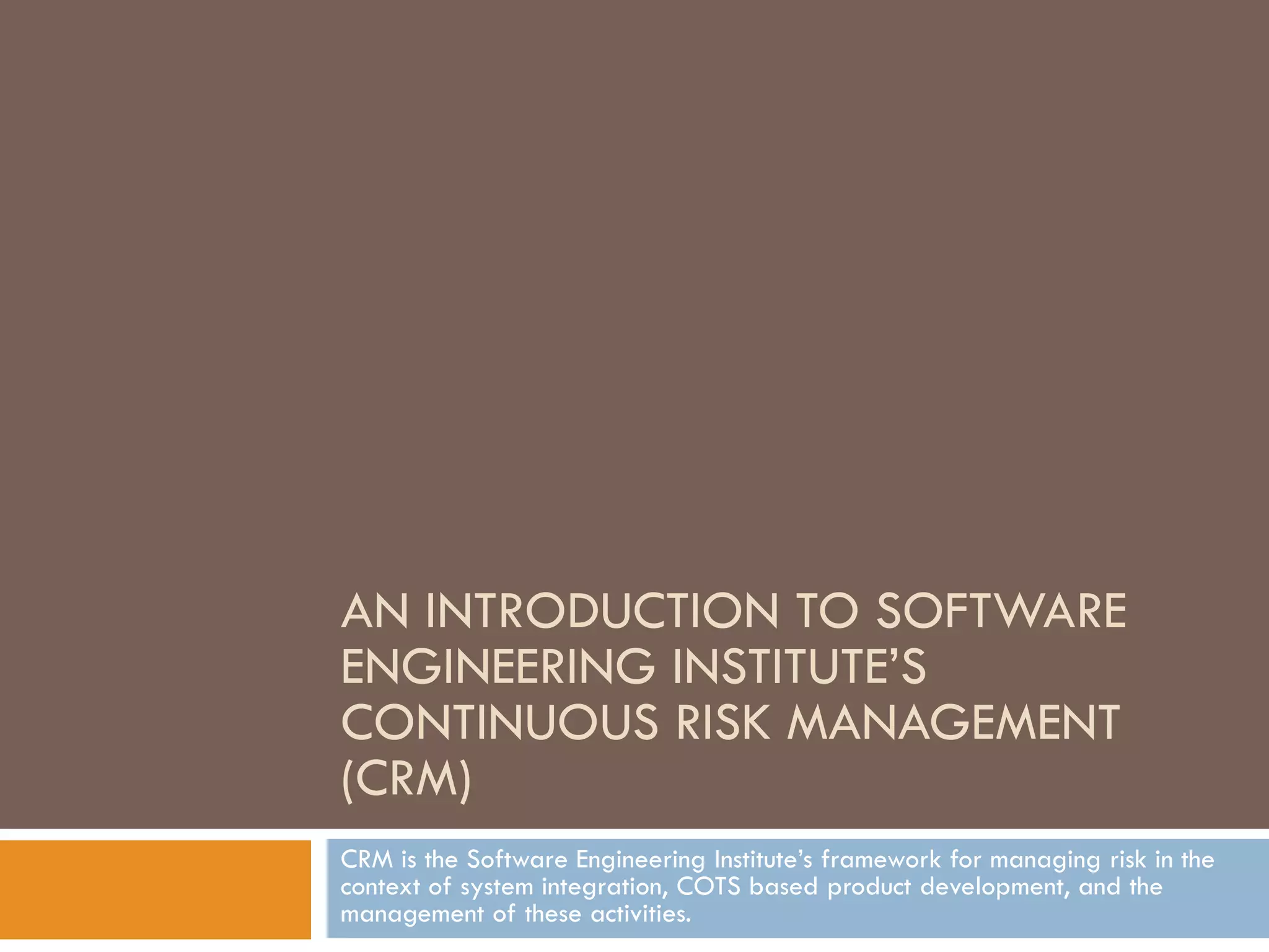AN INTRODUCTION TO SOFTWARE
ENGINEERING INSTITUTE’S
CONTINUOUS RISK MANAGEMENT
(CRM)
CRM is the Software Engineering Institute’s framework for managing risk in the
context of system integration, COTS based product development, and the
management of these activities.
 
