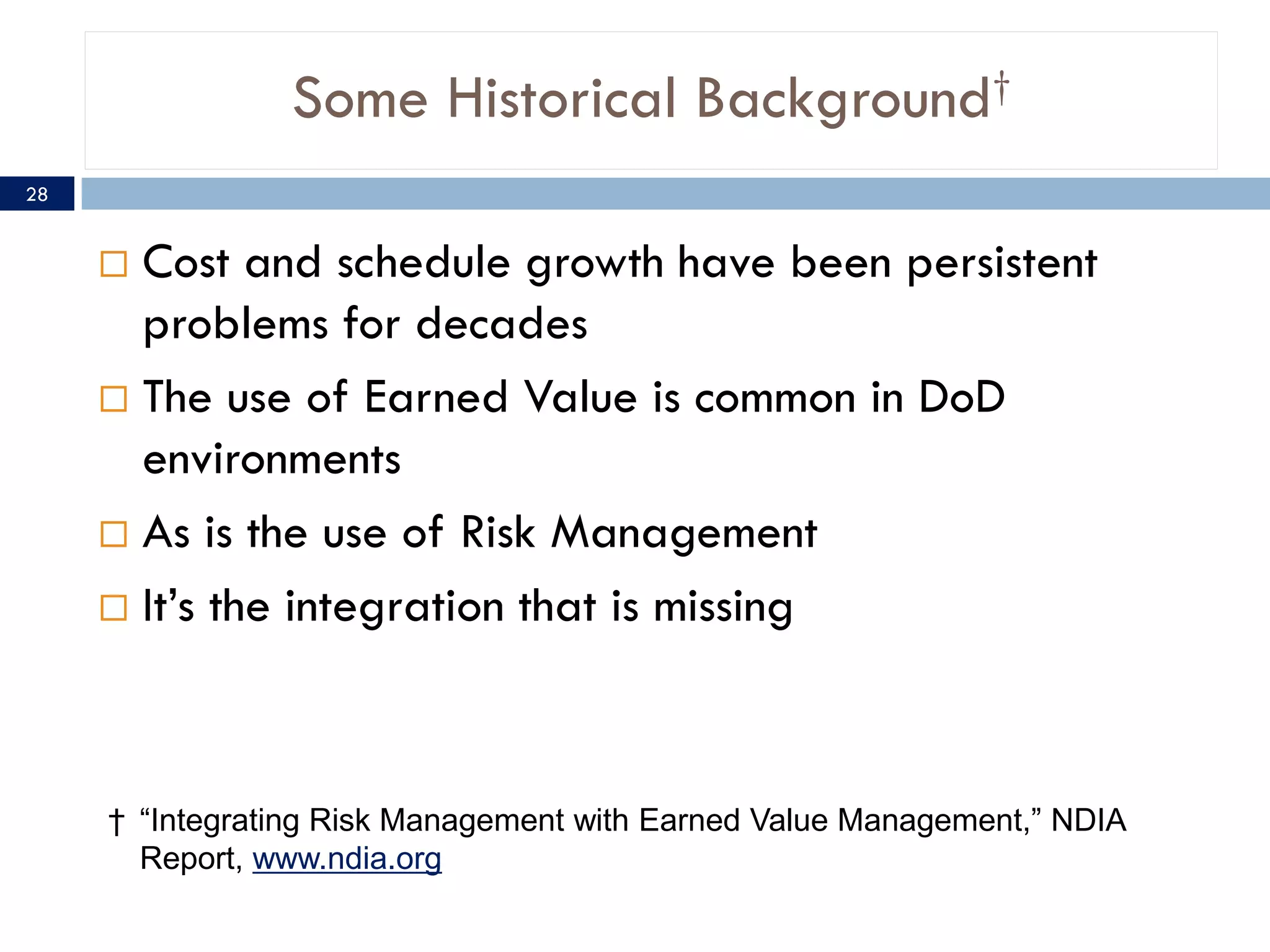 Some Historical Background†
28


      Cost and schedule growth have been persistent
       problems for decades
      The use of Earned Value is common in DoD
       environments
      As is the use of Risk Management

      It’s the integration that is missing




     † “Integrating Risk Management with Earned Value Management,” NDIA
       Report, www.ndia.org
 