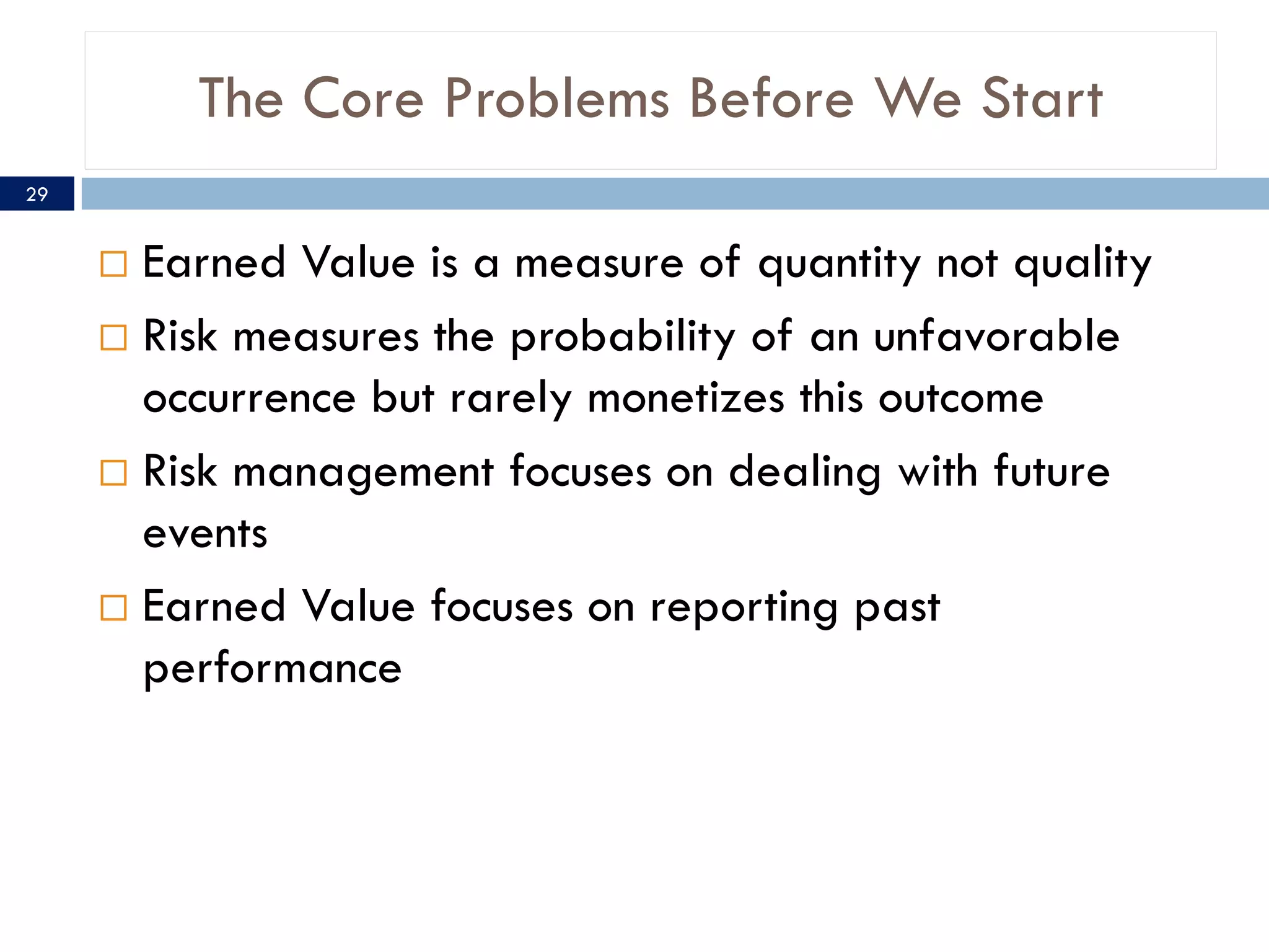 The Core Problems Before We Start
29


      Earned Value is a measure of quantity not quality
      Risk measures the probability of an unfavorable
       occurrence but rarely monetizes this outcome
      Risk management focuses on dealing with future
       events
      Earned Value focuses on reporting past
       performance
 