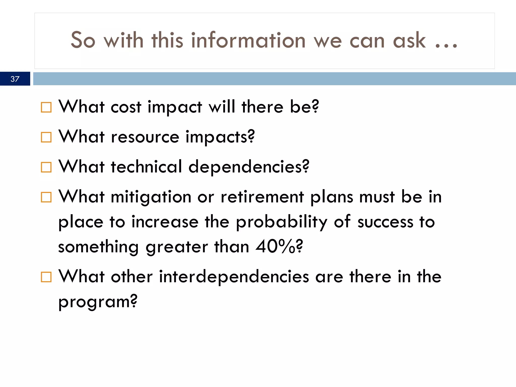 So with this information we can ask …
37


      What cost impact will there be?
      What resource impacts?

      What technical dependencies?

      What mitigation or retirement plans must be in
       place to increase the probability of success to
       something greater than 40%?
      What other interdependencies are there in the
       program?
 