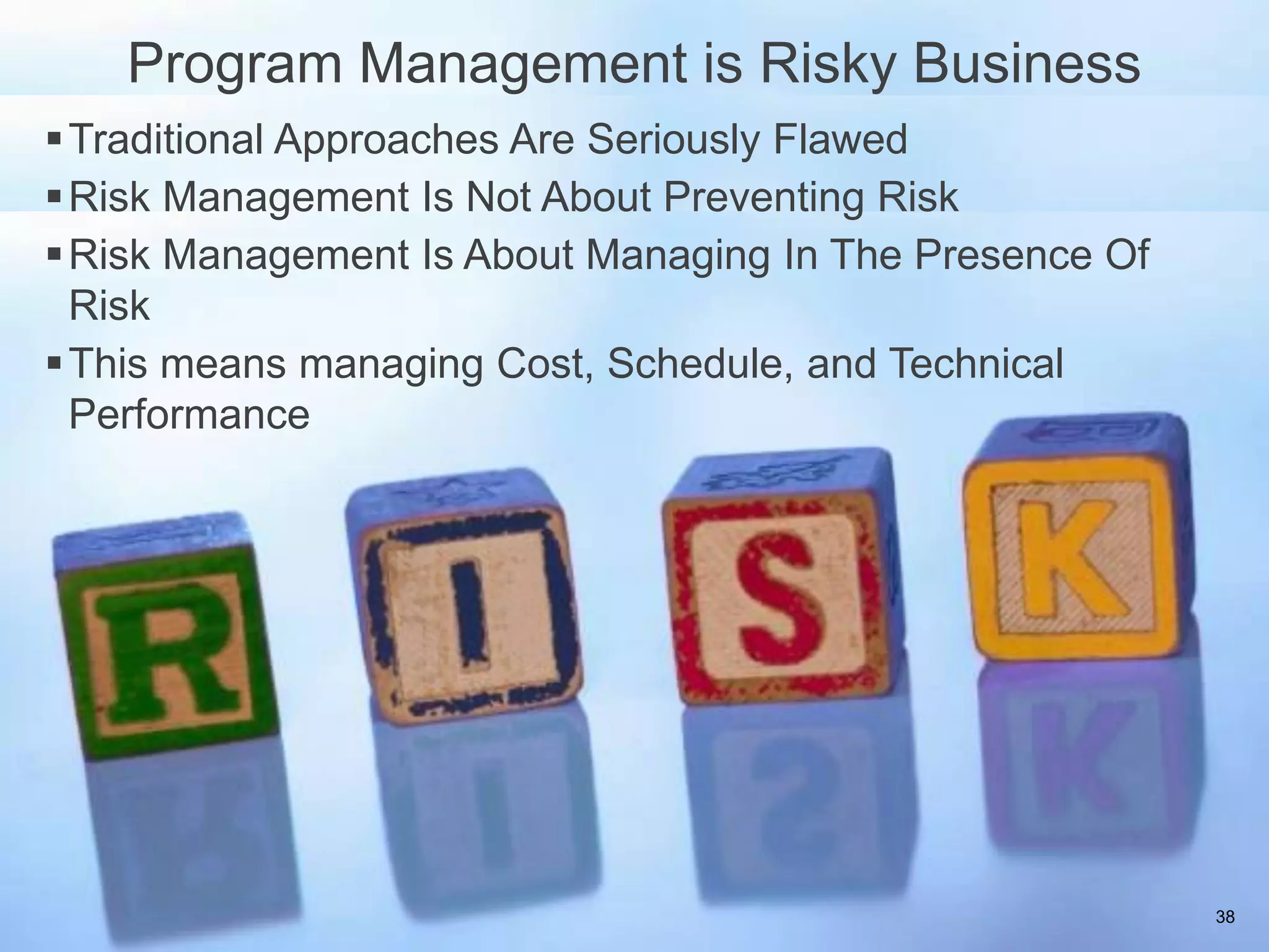 Program Management is Risky Business
 Traditional Approaches Are Seriously Flawed
 Risk Management Is Not About Preventing Risk
 Risk Management Is About Managing In The Presence Of
  Risk
 This means managing Cost, Schedule, and Technical
  Performance




                                                         38
 