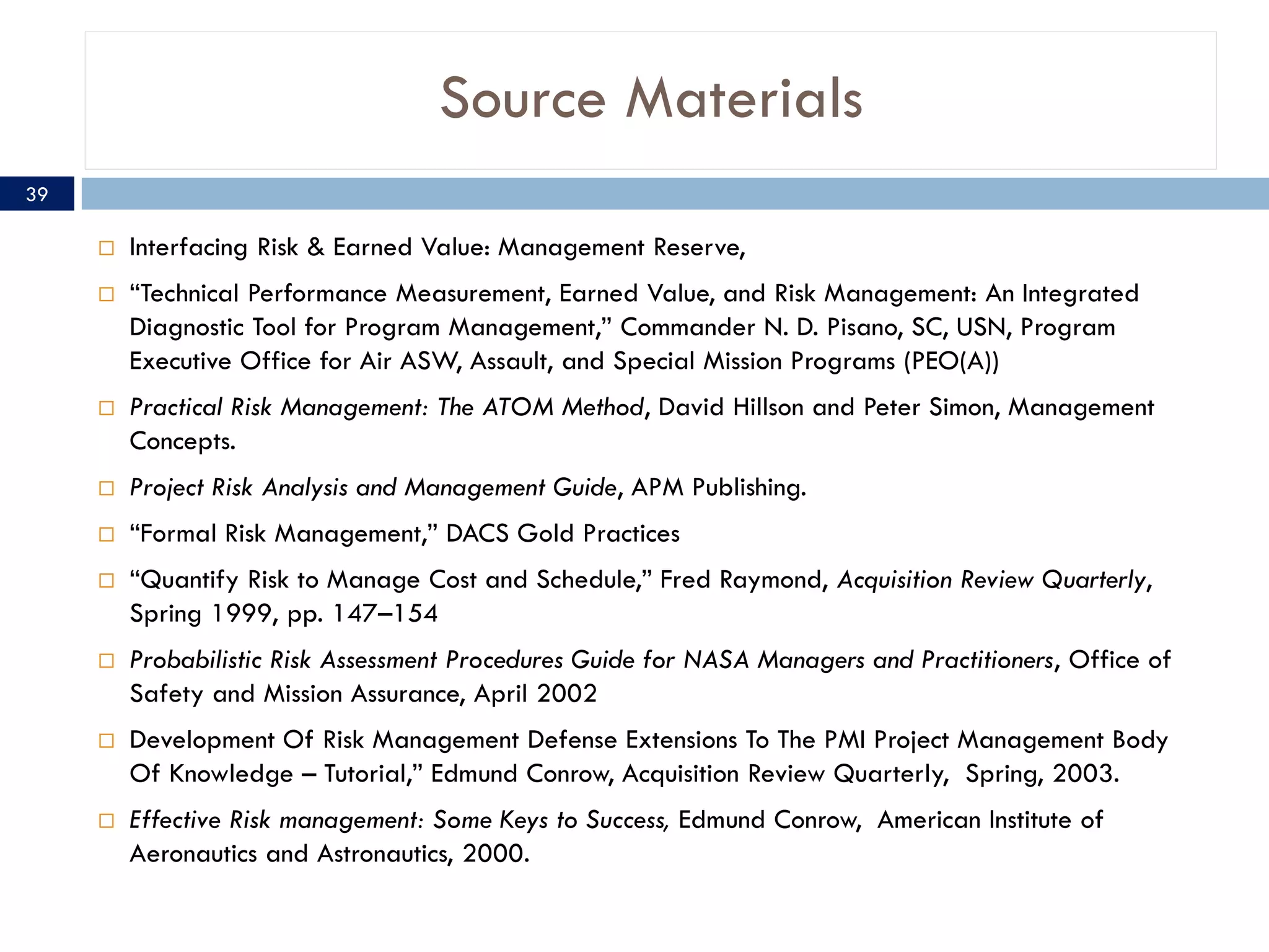 Source Materials
39

        Interfacing Risk & Earned Value: Management Reserve,
        “Technical Performance Measurement, Earned Value, and Risk Management: An Integrated
         Diagnostic Tool for Program Management,” Commander N. D. Pisano, SC, USN, Program
         Executive Office for Air ASW, Assault, and Special Mission Programs (PEO(A))
        Practical Risk Management: The ATOM Method, David Hillson and Peter Simon, Management
         Concepts.
        Project Risk Analysis and Management Guide, APM Publishing.
        “Formal Risk Management,” DACS Gold Practices
        “Quantify Risk to Manage Cost and Schedule,” Fred Raymond, Acquisition Review Quarterly,
         Spring 1999, pp. 147–154
        Probabilistic Risk Assessment Procedures Guide for NASA Managers and Practitioners, Office of
         Safety and Mission Assurance, April 2002
        Development Of Risk Management Defense Extensions To The PMI Project Management Body
         Of Knowledge – Tutorial,” Edmund Conrow, Acquisition Review Quarterly, Spring, 2003.
        Effective Risk management: Some Keys to Success, Edmund Conrow, American Institute of
         Aeronautics and Astronautics, 2000.
 