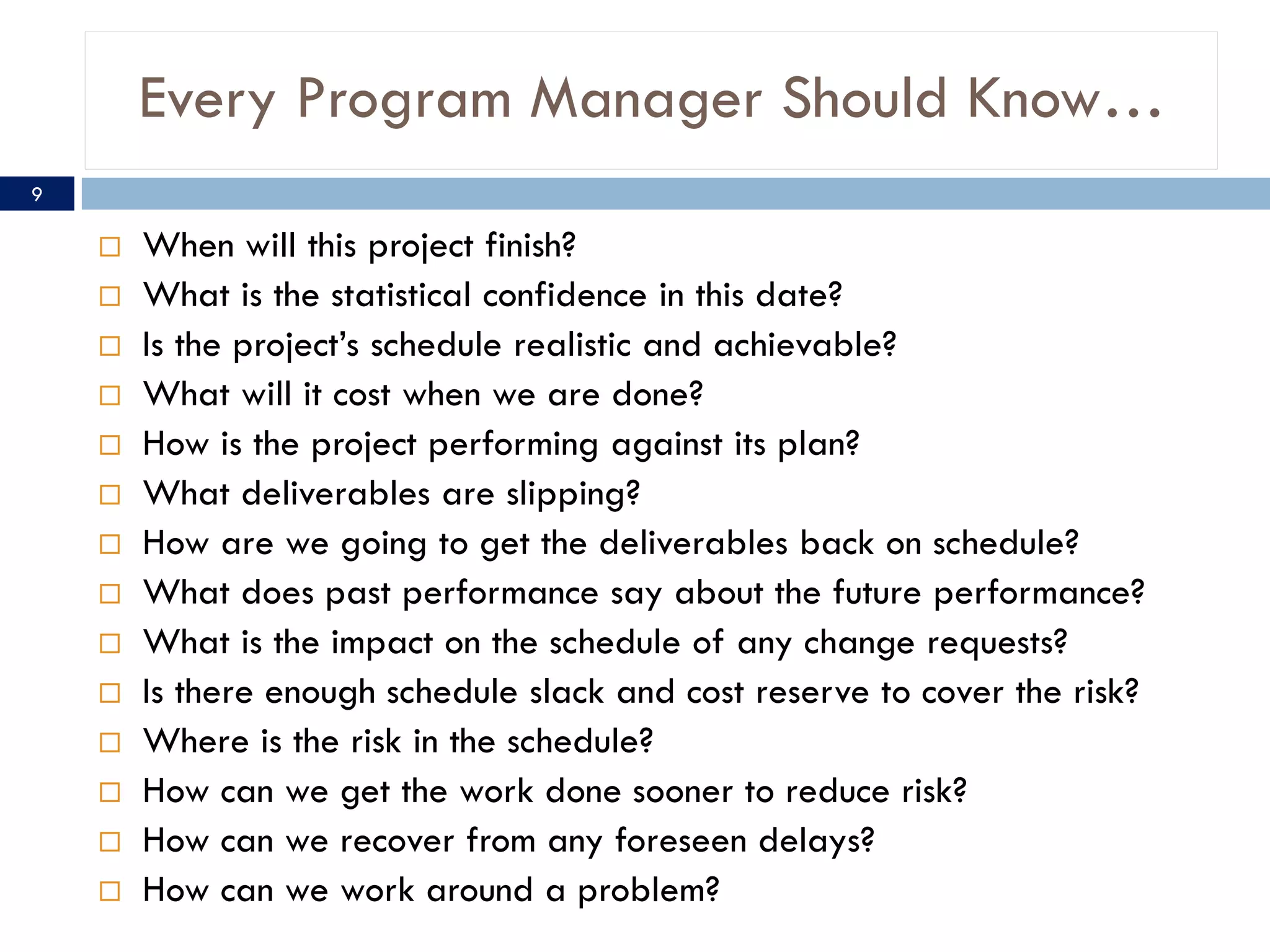 Every Program Manager Should Know…
9

       When will this project finish?
       What is the statistical confidence in this date?
       Is the project’s schedule realistic and achievable?
       What will it cost when we are done?
       How is the project performing against its plan?
       What deliverables are slipping?
       How are we going to get the deliverables back on schedule?
       What does past performance say about the future performance?
       What is the impact on the schedule of any change requests?
       Is there enough schedule slack and cost reserve to cover the risk?
       Where is the risk in the schedule?
       How can we get the work done sooner to reduce risk?
       How can we recover from any foreseen delays?
       How can we work around a problem?
 