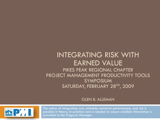 INTEGRATING RISK WITH
              EARNED VALUE
        PIKES PEAK REGIONAL CHAPTER
  PROJECT MANAGEMENT PRODUCTIVITY TOOLS
                 SYMPOSIUM
        SATURDAY, FEBRUARY 28TH, 2009

                            GLEN B. ALLEMAN
The notion of integrating cost, schedule, technical performance, and risk is
possible in theory. In practice care is needed to assure credible information is
provided to the Program Manager.
 