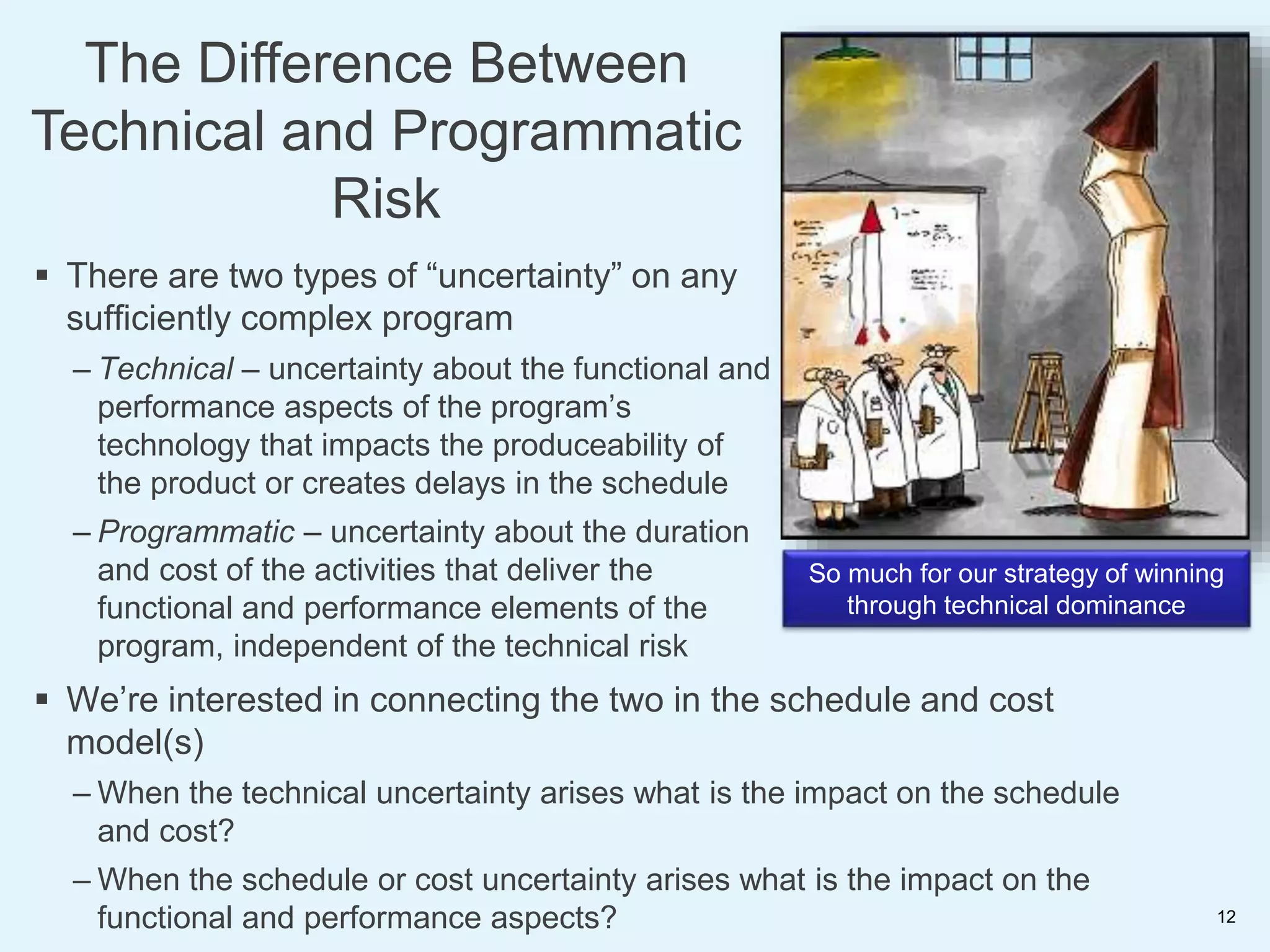 So much for our strategy of winning
through technical dominance
 There are two types of “uncertainty” on any
sufficiently complex program
– Technical – uncertainty about the functional and
performance aspects of the program’s
technology that impacts the produceability of
the product or creates delays in the schedule
– Programmatic – uncertainty about the duration
and cost of the activities that deliver the
functional and performance elements of the
program, independent of the technical risk
 We’re interested in connecting the two in the schedule and cost
model(s)
– When the technical uncertainty arises what is the impact on the schedule
and cost?
– When the schedule or cost uncertainty arises what is the impact on the
functional and performance aspects?
The Difference Between
Technical and Programmatic
Risk
12
 