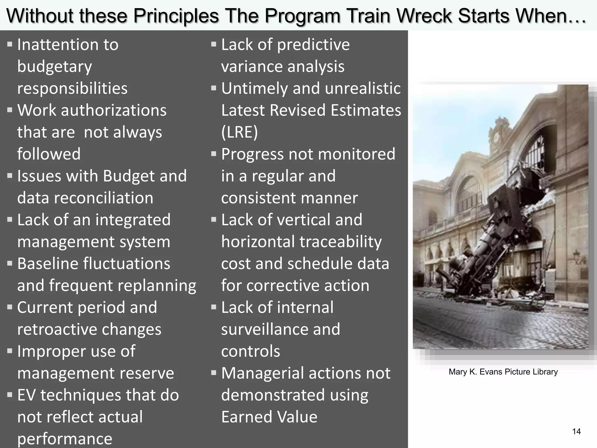  Lack of predictive
variance analysis
 Untimely and unrealistic
Latest Revised Estimates
(LRE)
 Progress not monitored
in a regular and
consistent manner
 Lack of vertical and
horizontal traceability
cost and schedule data
for corrective action
 Lack of internal
surveillance and
controls
 Managerial actions not
demonstrated using
Earned Value
 Inattention to
budgetary
responsibilities
 Work authorizations
that are not always
followed
 Issues with Budget and
data reconciliation
 Lack of an integrated
management system
 Baseline fluctuations
and frequent replanning
 Current period and
retroactive changes
 Improper use of
management reserve
 EV techniques that do
not reflect actual
performance
Without these Principles The Program Train Wreck Starts When…
Mary K. Evans Picture Library
14
 