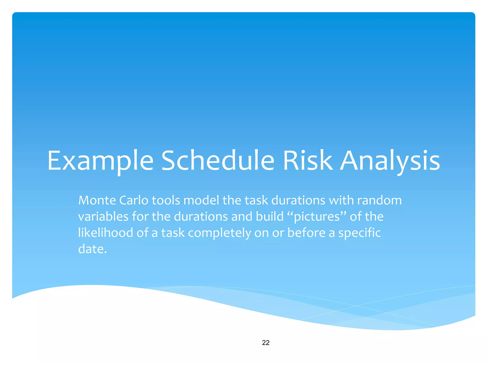 Example Schedule Risk Analysis
Monte Carlo tools model the task durations with random
variables for the durations and build “pictures” of the
likelihood of a task completely on or before a specific
date.
22
 