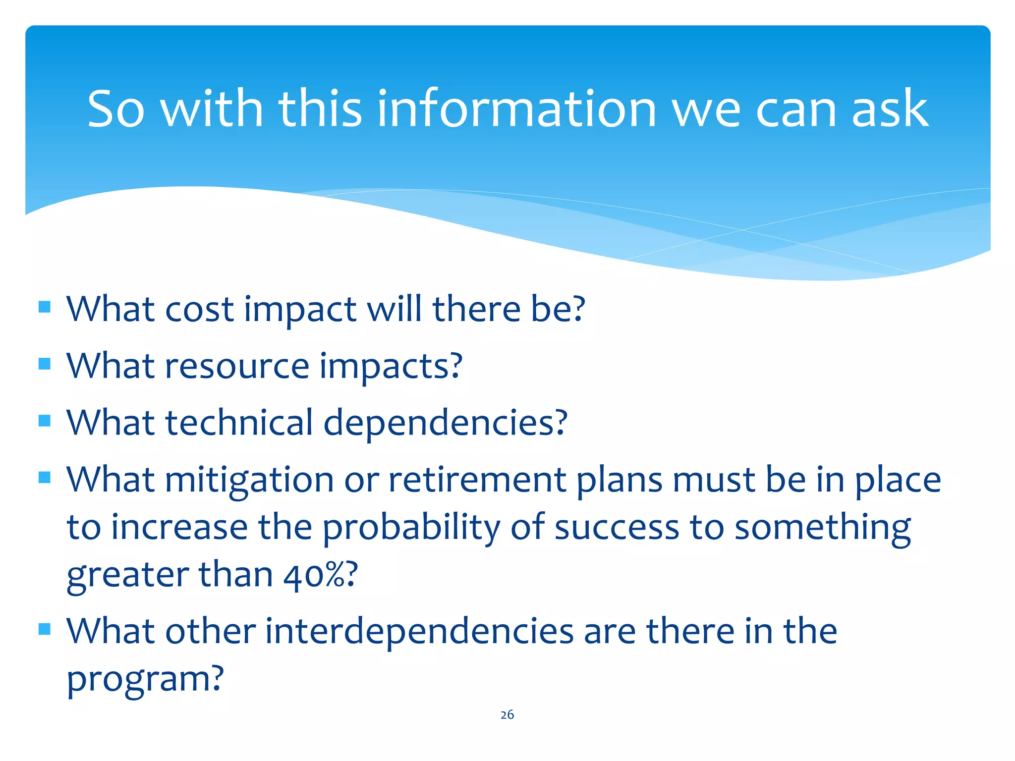  What cost impact will there be?
 What resource impacts?
 What technical dependencies?
 What mitigation or retirement plans must be in place
to increase the probability of success to something
greater than 40%?
 What other interdependencies are there in the
program?
26
So with this information we can ask
 